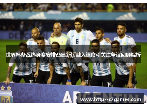 世界杯备战热身赛安排凸显新援融入速度引关注争议回顾解析