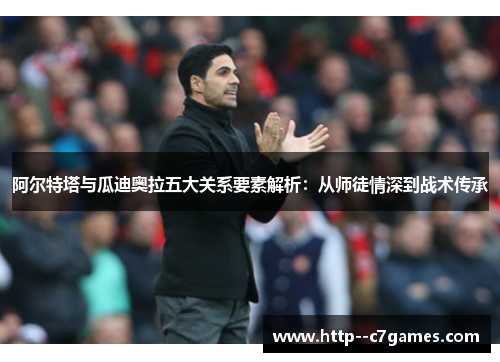 阿尔特塔与瓜迪奥拉五大关系要素解析：从师徒情深到战术传承