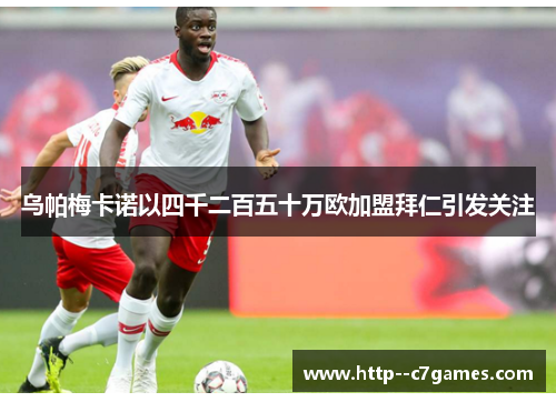 乌帕梅卡诺以四千二百五十万欧加盟拜仁引发关注 乌帕梅卡诺以四千二百五十万欧加盟拜仁引发关注